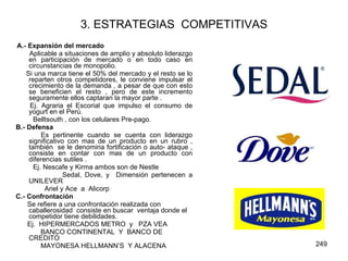 3. ESTRATEGIAS  COMPETITIVAS A.- Expansión del mercado Aplicable a situaciones de amplio y absoluto liderazgo en participación de mercado o en todo caso en circunstancias de monopolio.  Si una marca tiene el 50% del mercado y el resto se lo reparten otros competidores, le conviene impulsar el crecimiento de la demanda , a pesar de que con esto se beneficien el resto , pero de este incremento seguramente ellos captaran la mayor parte . Ej. Agraria el Escorial que impulso el consumo de yogurt en el Perú. Belltsouth , con los celulares Pre-pago. B.- Defensa Es pertinente cuando se cuenta con liderazgo significativo con mas de un producto en un rubro , también  se le denomina fortificación o auto- ataque , consiste en contar con mas de un producto con diferencias sutiles . Ej. Nescafe y Kirma ambos son de Nestle Sedal, Dove, y  Dimensión pertenecen a UNILEVER  Ariel y Ace  a  Alicorp  C.- Confrontación Se refiere a una confrontación realizada con caballerosidad  consiste en buscar  ventaja donde el competidor tiene debilidades. Ej.  HIPERMERCADOS METRO  y  PZA VEA BANCO CONTINENTAL  Y  BANCO DE  CREDITO MAYONESA HELLMANN’S  Y ALACENA   