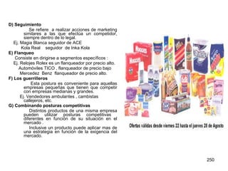 D) Seguimiento Se refiere  a realizar acciones de marketing similares a las que efectúa un competidor, siempre dentro de lo legal. Ej. Magia Blanca seguidor de ACE Kola Real  seguidor  de Inka Kola E) Flanqueo Consiste en dirigirse a segmentos específicos : Ej. Relojes Rolex es un flanqueador por precio alto. Automóviles TICO , flanqueador de precio bajo Mercedez  Benz  flanqueador de precio alto. F) Los guerrilleros Esta postura es conveniente para aquellas empresas pequeñas que tienen que competir con empresas medianas y grandes. Ej. Vendedores ambulantes , cambistas callejeros, etc.  G) Combinando posturas competitivas Distintos productos de una misma empresa pueden utilizar posturas competitivas  diferentes en función de su situación en el mercado . Inclusive un producto puede aplicar mas de una estrategia en función de la exigencia del mercado.  