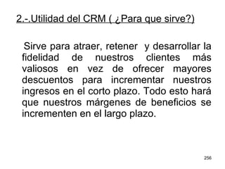2.-.Utilidad del CRM ( ¿Para que sirve?) Sirve para atraer, retener  y desarrollar la fidelidad de nuestros clientes más valiosos en vez de ofrecer mayores descuentos para incrementar nuestros ingresos en el corto plazo. Todo esto hará que nuestros márgenes de beneficios se incrementen en el largo plazo. 
