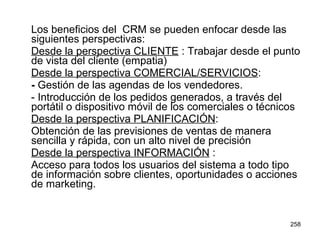Los beneficios del  CRM se pueden enfocar desde las siguientes perspectivas: Desde la perspectiva CLIENTE  : Trabajar desde el punto de vista del cliente (empatia) Desde la perspectiva COMERCIAL/SERVICIOS : -  Gestión de las agendas de los vendedores.  - Introducción de los pedidos generados, a través del portátil o dispositivo móvil de los comerciales o técnicos  Desde la perspectiva PLANIFICACIÓN : Obtención de las previsiones de ventas de manera sencilla y rápida, con un alto nivel de precisión  Desde la perspectiva INFORMACIÓN  : Acceso para todos los usuarios del sistema a todo tipo de información sobre clientes, oportunidades o acciones de marketing.  