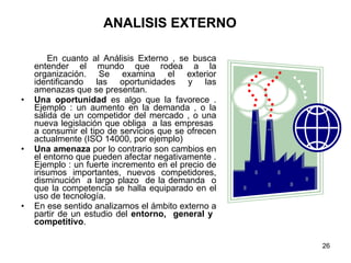 ANALISIS EXTERNO En cuanto al Análisis Externo , se busca entender el mundo que rodea a la organización. Se examina el exterior identificando las oportunidades y las amenazas que se presentan. Una oportunidad  es algo que la favorece . Ejemplo : un aumento en la demanda , o la salida de un competidor del mercado , o una nueva legislación que obliga  a las empresas  a consumir el tipo de servicios que se ofrecen actualmente (ISO 14000, por ejemplo) Una amenaza  por lo contrario son cambios en el entorno que pueden afectar negativamente . Ejemplo : un fuerte incremento en el precio de insumos importantes, nuevos competidores, disminución  a largo plazo  de la demanda  o que la competencia se halla equiparado en el uso de tecnología. En ese sentido analizamos el ámbito externo a partir de un estudio del  entorno,  general y  competitivo . 