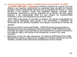 3.- ¿Qué producto(s) de carácter mundial existen para la gestión de CRM?   a) SAP® CRM 2007 ( Alemania ):  Dinámico interfaz de usuario (UI) que ofrece a los usuarios corporativos la capacidad para acceder de manera sencilla a toda la información relevante con el propósito de ofrecer un mejor servicio a los clientes. Como han señalado algunos usuarios, para comprender realmente el avance realizado en la interfaz de esta nueva solución y las capacidades Web 2.0 que integra, es imprescindible conocerla y tener una experiencia de primera mano. SAP CRM proporciona al mercado un abanico de nuevas capacidades en áreas claves diseñadas para ayudar a las compañías a satisfacer las demandas de sus clientes, fortalecer sus equipos y aumentar el número de clientes .  Servicio al cliente multi-canal flexible - SAP® Business Communications Management aúna tecnologías de comunicaciones y SAP CRM para crear procesos de negocio que permitan la comunicación en cualquier momento y en cualquier lugar y así ayudar a las compañías a crecer a un coste reducido.  Maximizar el valor de cada interacción –El software SAP® Real-Time Offer Management ayuda a proporcionar inteligencia a toda la interacción con los clientes y permite crear relaciones beneficiosas con los mismos.  