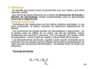 1.- Eficiencia   Es aquella que posee mayor productividad que sus rivales y por tanto menores costos. Una forma de lograr eficiencia es a través de  Economías de Escala  y  Efectos de   Aprendizaje  ambas fundamentales para la denominada  Curva de la Experiencia .  Economías de Escala   Constituyen las reducciones en los costos unitarios asociadas  a una gran producción, al efecto contrario se denomina deseconomia de escala. Las economías de escala pueden ser tecnológicas o pecuniarias , en el primer caso se refleja en un mejor uso de los factores, mayor rendimiento de insumos y personal, y en el segundo por menor costo de adquisición, menor costo de capital y menor costo de inversión. Las Deseconomias de Escala ,pueden surgir cuando el tamaño de la empresa sea tan grande que por efectos de excesiva centralización se crea una gran burocracia administrativa , tornándola difícil de dirigir con eficiencia. Formula de Escala   K 2  = K 1  (  X 2   )  X 1 