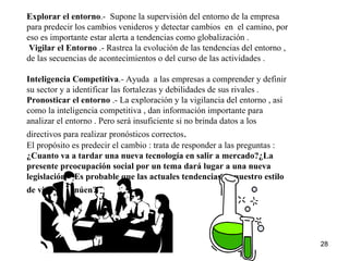 Explorar el entorno .-  Supone la supervisión del entorno de la empresa para predecir los cambios venideros y detectar cambios  en  el camino, por eso es importante estar alerta a tendencias como globalización . Vigilar el Entorno  .- Rastrea la evolución de las tendencias del entorno , de las secuencias de acontecimientos o del curso de las actividades .  Inteligencia Competitiva .- Ayuda  a las empresas a comprender y definir su sector y a identificar las fortalezas y debilidades de sus rivales . Pronosticar el entorno  .- La exploración y la vigilancia del entorno , asi como la inteligencia competitiva , dan información importante para analizar el entorno . Pero será insuficiente si no brinda datos a los directivos para realizar pronósticos correctos . El propósito es predecir el cambio : trata de responder a las preguntas :  ¿Cuanto va a tardar una nueva tecnología en salir a mercado?¿La presente preocupación social por un tema dará lugar a una nueva legislación?¿Es probable que las actuales tendencias en nuestro estilo de vida continúen?   