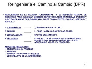 Reingeniería el Camino al Cambio (BPR) “ REINGENIERIA ES LA REVISION FUNDAMENTAL  Y EL REDISEÑO RADICAL DE PROCESOS PARA ALCANZAR MEJORAS ESPECTACULARES EN MEDIDAS CRITICAS Y CONTEMPORANEAS DE RENDIMIENTO, TALES COMO COSTOS, CALIDAD, SERVICIO Y RAPIDEZ.” 1. FUNDAMENTAL     ¿QUE DEBE HACER Y COMO? 2. RADICAL     LLEGAR HASTA LA RAIZ DE LAS COSAS 3. ESPECTACULAR   SALTOS GIGANTESCOS 4.  PROCESOS   CONJUNTO DE ACTIVIDADES QUE TRANSFORMA    INSUMOS CON APOYO DE OTROS RECURSOS,    AGREGANDO VALOR, EN PRODUCTO ASPECTOS RELEVANTES : - ORIENTACION AL PROCESO - AMBICION - ROMPER TRADICIONES Y REGLAS - USO CREATIVO DE LA INFORMATICA 