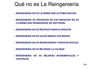 Qué no es La Reingeniería - REINGENIERIA NO ES LO MISMO QUE AUTOMATIZACION - REINGENIERIA DE PROCESOS EN LOS NEGOCIOS NO ES LO MISMO QUE REINGENIERIA DE SOFTWARE - REINGENIERIA NO ES RESTRUCTURAR NI REDUCIR - REINGENIERIA NO ES HACER MENOS CON MENOS -  REINGENIERIA NO ES REORGANIZAR Y REDUCIR NIVELES - REINGENIERIA NO ES MEJORAR LA CALIDAD - REINGENIERIA NO ES MEJORAS INCREMENTALES Y CONTINUAS 