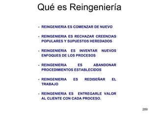 Qué es Reingeniería - REINGENIERIA ES COMENZAR DE NUEVO - REINGENIERIA ES RECHAZAR CREENCIAS POPULARES Y SUPUESTOS HEREDADOS - REINGENIERIA ES INVENTAR NUEVOS ENFOQUES DE LOS PROCESOS - REINGENIERIA ES ABANDONAR PROCEDIMIENTOS ESTABLECIDOS - REINGENIERIA ES REDISEÑAR EL TRABAJO - REINGENIERIA ES  ENTREGARLE VALOR AL CLIENTE CON CADA PROCESO. 