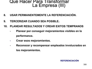 Qué Hacer Para Transformar  La Empresa (III) 8. USAR PERMANENTEMENTE LA REFERENCIACIÓN. 9. TERCERIZAR CUANDO SEA POSIBLE . 10.  PLANEAR RESULTADOS Y CREAR EXITOS TEMPRANOS Planear por conseguir mejoramientos visibles en la  performance. Crear esos mejoramientos. Reconocer y recompensar empleados involucrados en  los mejoramientos. REFERENCIACIÓN 