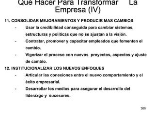 Qué Hacer Para Transformar  La Empresa (IV) 11. CONSOLIDAR MEJORAMIENTOS Y PRODUCIR MAS CAMBIOS Usar la credibilidad conseguida para cambiar sistemas,  estructuras y políticas que no se ajustan a la visión. Contratar, promover y capacitar empleados que fomenten el  cambio. Vigorizar el proceso con nuevos  proyectos, aspectos y ajuste  de cambio. 12. INSTITUCIONALIZAR LOS NUEVOS ENFOQUES Articular las conexiones entre el nuevo comportamiento y el  éxito empresarial. Desarrollar los medios para asegurar el desarrollo del  liderazgo y  sucesores. 