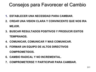 Consejos para Favorecer el Cambio 1. ESTABLECER UNA NECESIDAD PARA CAMBIAR. 2. CREAR UNA VISION CLARA Y CONVINCENTE QUE NOS IRA MEJOR. 3. BUSCAR RESULTADOS POSITIVOS Y PRODUCIR EXITOS TEMPRANOS. 4. COMUNICAR, COMUNICAR Y MAS COMUNICAR. 5. FORMAR UN EQUIPO DE ALTOS DIRECTIVOS COMPROMETIDOS. 6. CAMBIO RADICAL Y NO INCREMENTAL. 7. COMPROMETERSE Y PARTICIPAR PARA CAMBIAR. 