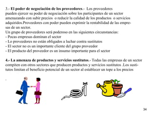 3.-  El poder de negociación de los proveedores .-  Los proveedores  pueden ejercer su poder de negociación sobre los participantes de un sector amenazando con subir precios  o reducir la calidad de los productos  o servicios adquiridos.Proveedores con poder pueden exprimir la rentabilidad de las empre- sas de un sector. Un grupo de proveedores será poderoso en las siguientes circunstancias: - Pocas empresas dominan el sector - Lo proveedores no están obligados a luchar contra sustitutos - El sector no es un importante cliente del grupo proveedor - El producto del proveedor es un insumo importante para el sector 4.- La amenaza de productos y servicios sustitutos .- Todas las empresas de un sector  compiten con otros sectores que producen productos y servicios sustitutos .Los susti- tutos limitan el beneficio potencial de un sector al establecer un tope a los precios .  