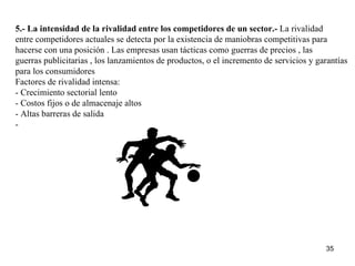 5.- La intensidad de la rivalidad entre los competidores de un sector.-  La rivalidad entre competidores actuales se detecta por la existencia de maniobras competitivas para hacerse con una posición . Las empresas usan tácticas como guerras de precios , las  guerras publicitarias , los lanzamientos de productos, o el incremento de servicios y garantías  para los consumidores Factores de rivalidad intensa: - Crecimiento sectorial lento - Costos fijos o de almacenaje altos - Altas barreras de salida - 