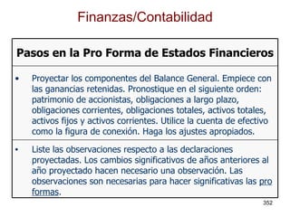Finanzas/Contabilidad Liste las observaciones respecto a las declaraciones proyectadas. Los cambios significativos de años anteriores al año proyectado hacen necesario una observación. Las observaciones son necesarias para hacer significativas las  pro formas . Proyectar los componentes del Balance General. Empiece con las ganancias retenidas. Pronostique en el siguiente orden: patrimonio de accionistas, obligaciones a largo plazo, obligaciones corrientes, obligaciones totales, activos totales, activos fijos y activos corrientes. Utilice la cuenta de efectivo como la figura de conexión. Haga los ajustes apropiados. Pasos en la Pro Forma de Estados Financieros 