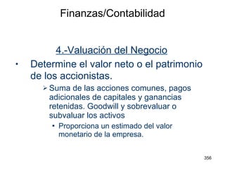 Finanzas/Contabilidad 4.-Valuación del Negocio Determine el valor neto o el patrimonio de los accionistas . Suma de las acciones comunes, pagos adicionales de capitales y ganancias retenidas. Goodwill y sobrevaluar o subvaluar los activos Proporciona un estimado del valor monetario de la empresa. 