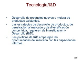 Tecnología/I&D Desarrollo de productos nuevos y mejora de productos existentes. Las estrategias de desarrollo de productos, de penetración al mercado y de diversificación concéntrica, requieren de Investigación y Desarrollo (I&D). Las políticas de I&D emparejan las oportunidades del mercado con las capacidades internas. 
