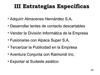 III Estrategias Específicas Adquirir Almacenes Hernández S.A . Desarrollar lentes de contacto descartables Vender la División Informática de la Empresa Fusionarse con Alpaca Super S.A. Tercerizar la Publicidad en la Empresa Aventura Conjunta con Raimondi Inc. Exportar al Sudeste asiático 