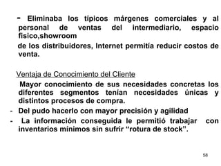 -  Eliminaba los típicos márgenes comerciales y al personal de ventas del intermediario, espacio fisico,showroom  de los distribuidores, Internet permitía reducir costos de venta. Ventaja de Conocimiento del Cliente Mayor conocimiento de sus necesidades concretas los diferentes segmentos tenían necesidades únicas y distintos procesos de compra. Del pudo hacerlo con mayor precisión y agilidad -  La información conseguida le permitió trabajar  con inventarios mínimos sin sufrir “rotura de stock”. 