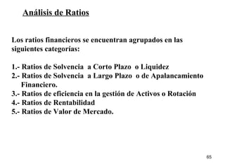 Análisis de Ratios Los ratios financieros se encuentran agrupados en las  siguientes categorías: 1.- Ratios de Solvencia  a Corto Plazo  o Liquidez 2.- Ratios de Solvencia  a Largo Plazo  o de Apalancamiento  Financiero. 3.- Ratios de eficiencia en la gestión de Activos o Rotación 4.- Ratios de Rentabilidad 5.- Ratios de Valor de Mercado. 