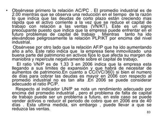 Obsérvese primero la relación AC/PC . El promedio industrial es de 2.00 mientras que se observa una reducción en el tiempo  de la razón lo que indica que las deudas de corto plazo están creciendo mas rápida que el activo corriente a la vez que se reduce el capital de trabajo con relación a las ventas (VN/KT). Este es un signo preocupante puesto que indica que la empresa puede enfrentar en el futuro problemas de capital de trabajo . Mientras  tanto ha ido elevándose peligrosamente la relación PLP/KT por encima del nivel industrial. Obsérvese por otro lado que la relación AF/P que ha ido aumentando año a año. Este ratio indica que  la empresa tiene inmovilizado  una buena parte del patrimonio en activos fijos lo que afecta su margen de maniobra y repercute negativamente sobre el capital de trabajo. El ratio VN/P es de 1.33 3 en 2006 indica que la empresa esta llegando a sus limites de expansión y que habrá de necesitar de aumentos de patrimonio.En cuanto a CC/(VC/360) si bien el numero de días para cobrar las deudas es mayor en 2006 con respecto al promedio industrial no es tan alta .En 2006 se puede considerar adecuado el ratio PC/P.  Respecto al indicador UN/P se nota un rendimiento adecuado por encima del promedio industrial , pero el problema de falta de capital de trabajo puede ser un problema a futuro, en este caso se puede vender activos o reducir el periodo de cobro que en 2006 era de 40 días . Esta ultima medida, sin embargo , puede llevar a que se reduzca las ventas . 