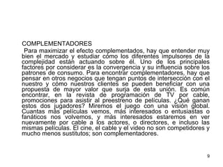 COMPLEMENTADORES Para maximizar el efecto complementados, hay que entender muy bien el mercado y estudiar cómo los diferentes impulsores de la complejidad están actuando sobre él. Uno de los principales factores por considerar es la convergencia y su influencia sobre los patrones de consumo. Para encontrar complementadores, hay que pensar en otros negocios que tengan puntos de intersección con el nuestro y cómo nuestros clientes se pueden beneficiar con una propuesta de mayor valor que surja de esta unión. Es común encontrar, en la revista de programación de TV por cable, promociones para asistir al preestreno de películas. ¿Qué ganan estos dos jugadores? Miremos el juego con una visión global. Cuantas más películas vemos, más interesados o entusiastas o fanáticos nos volvemos, y más interesados estaremos en ver nuevamente por cable a los actores, o directores, e incluso las mismas películas. El cine, el cable y el video no son competidores y mucho menos sustitutos; son complementadores. 