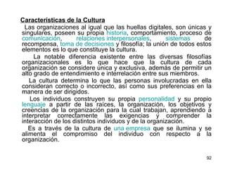 Características de la Cultura Las organizaciones al igual que las huellas digitales, son únicas y singulares, poseen su propia  historia , comportamiento, proceso de  comunicación ,  relaciones interpersonales ,  sistemas  de recompensa,  toma de decisiones  y filosofía; la unión de todos estos elementos es lo que constituye la cultura. La notable diferencia existente entre las diversas filosofías organizacionales es lo que hace que la cultura de cada organización se considere única y exclusiva, además de permitir un alto grado de entendimiento e interrelación entre sus miembros. La cultura determina lo que las personas involucradas en ella consideran correcto o incorrecto, así como sus preferencias en la manera de ser dirigidos. Los individuos construyen su propia  personalidad  y su propio  lenguaje  a partir de las raíces, la organización, los objetivos y creencias de la organización para la cual trabajan, aprendiendo a interpretar correctamente las exigencias y comprender la interacción de los distintos individuos y de la organización. Es a través de la cultura de  una empresa  que se ilumina y se alimenta el compromiso del individuo con respecto a la organización. 