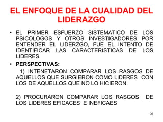 EL ENFOQUE DE LA CUALIDAD DEL LIDERAZGO EL PRIMER ESFUERZO SISTEMATICO DE LOS PSICOLOGOS Y OTROS INVESTIGADORES POR ENTENDER EL LIDERZGO, FUE EL INTENTO DE IDENTIFICAR LAS CARACTERISTICAS DE LOS LIDERES. PERSPECTIVAS: 1) INTENETARON COMPARAR LOS RASGOS DE AQUELLOS QUE SURGIERON COMO LIDERES  CON LOS DE AQUELLOS QUE NO LO HICIERON. 2) PROCURARON COMPARAR LOS RASGOS  DE LOS LIDERES EFICACES  E INEFICAES 