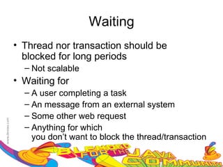 Waiting
• Thread nor transaction should be
  blocked for long periods
  – Not scalable
• Waiting for
  – A user completing a task
  – An message from an external system
  – Some other web request
  – Anything for which
    you don’t want to block the thread/transaction
 