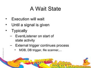 A Wait State
•   Execution will wait
•   Until a signal is given
•   Typically
    – EventListener on start of
      state activity
    – External trigger continues process
      •   MDB, DB trigger, file scanner,...
 