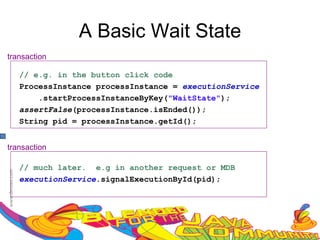 A Basic Wait State
transaction

   // e.g. in the button click code
   ProcessInstance processInstance = executionService
       .startProcessInstanceByKey("WaitState");
   assertFalse(processInstance.isEnded());
   String pid = processInstance.getId();


transaction

   // much later. e.g in another request or MDB
   executionService.signalExecutionById(pid);
 