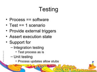 Testing
•   Process == software
•   Test == 1 scenario
•   Provide external triggers
•   Assert execution state
•   Support for
    – Integration testing
       • Test process as is
    – Unit testing
       • Process updates allow stubs
 