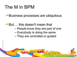 The M in BPM
 Business processes are ubiquitous

 But ... this doesn't mean that
     – People know they are part of one
     – Everybody is doing the same
     – They are controlled or guided




                                          18
 