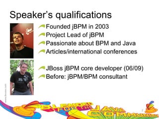 Speaker’s qualifications
        Founded jBPM in 2003
        Project Lead of jBPM
        Passionate about BPM and Java
        Articles/international conferences

        JBoss jBPM core developer (06/09)
        Before: jBPM/BPM consultant




                                             2
 