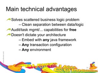 Main technical advantages
 Solves scattered business logic problem
     – Clean separation between data/logic
 Audit/task mgmt/... capabilities for free
 Doesn't dictate your architecture
     – Embed with any java framework
     – Any transaction configuration
     – Any environment



                                             24
 