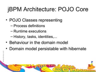 jBPM Architecture: POJO Core
• POJO Classes representing
  – Process definitions
  – Runtime executions
  – History, tasks, identities,...
• Behaviour in the domain model
• Domain model persistable with hibernate
 