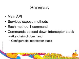 Services
•   Main API
•   Services expose methods
•   Each method 1 command
•   Commands passed down interceptor stack
    – Aka chain of command
    – Configurable interceptor stack
 