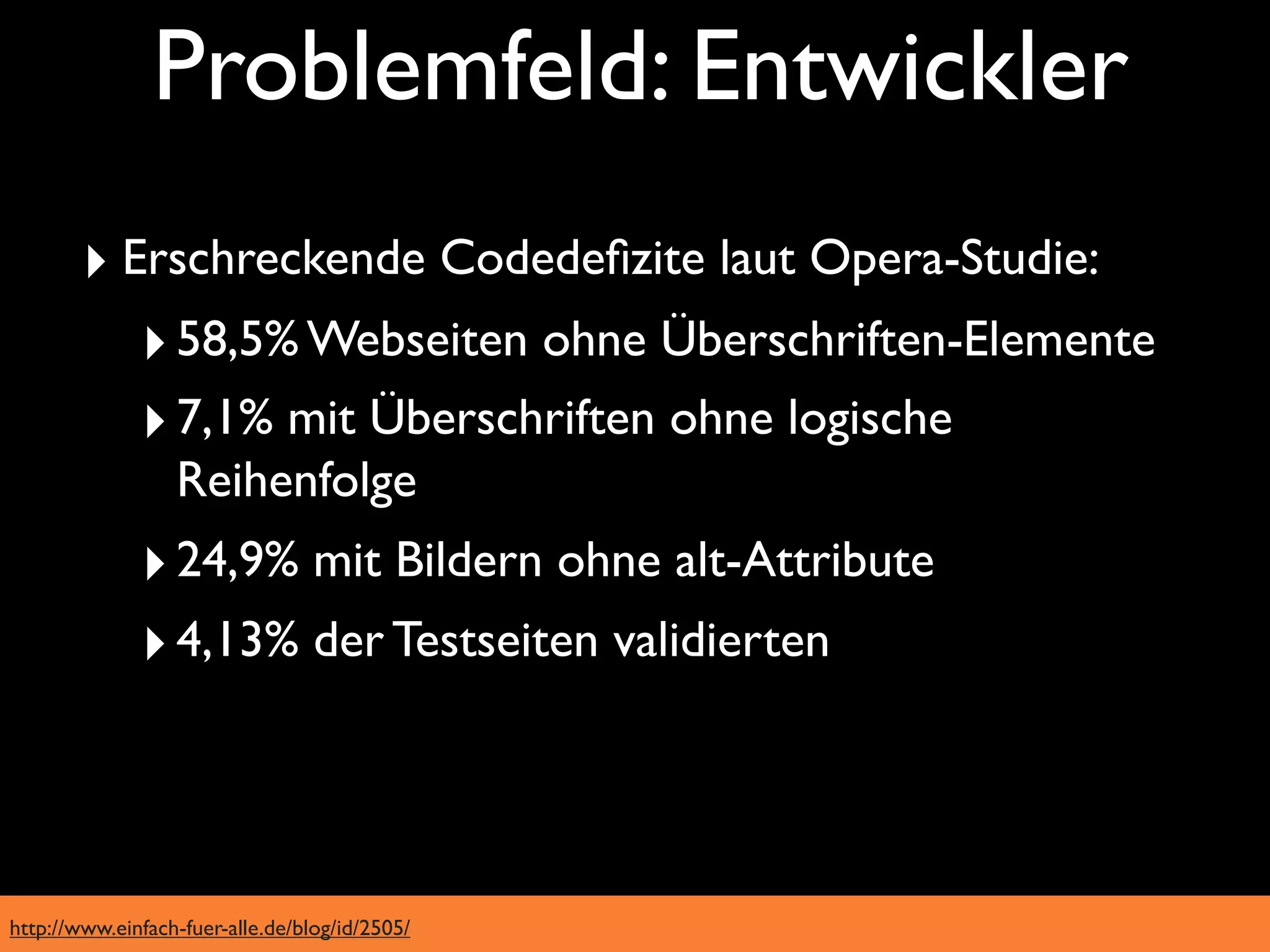 Problemfeld: Entwickler
        ‣ Erschreckende Codedeﬁzite laut Opera-Studie:
           ‣ 58,5% Webseiten ohne Überschriften-Elemente
           ‣ 7,1% mit Überschriften ohne logische
                  Reihenfolge
              ‣ 24,9% mit Bildern ohne alt-Attribute
              ‣ 4,13% der Testseiten validierten



http://www.einfach-fuer-alle.de/blog/id/2505/
 