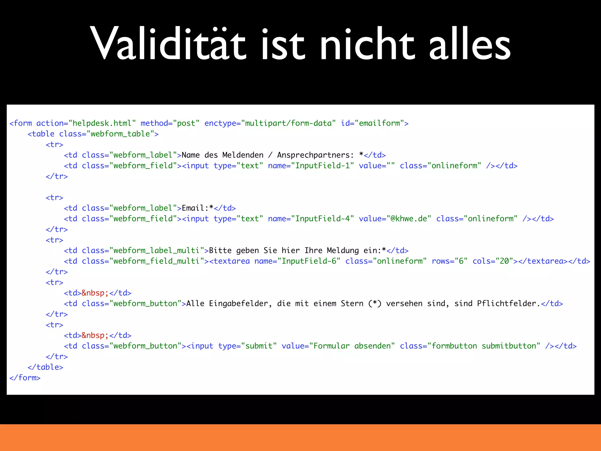 Validität ist nicht alles
<form action="helpdesk.html" method="post" enctype="multipart/form-data" id="emailform">
    <table class="webform_table">
        <tr>
             <td class="webform_label">Name des Meldenden / Ansprechpartners: *</td>
             <td class="webform_field"><input type="text" name="InputField-1" value="" class="onlineform" /></td>
        </tr>

        <tr>
             <td class="webform_label">Email:*</td>
             <td class="webform_field"><input type="text" name="InputField-4" value="@khwe.de" class="onlineform" /></td>
        </tr>
        <tr>
             <td class="webform_label_multi">Bitte geben Sie hier Ihre Meldung ein:*</td>
             <td class="webform_field_multi"><textarea name="InputField-6" class="onlineform" rows="6" cols="20"></textarea></td>
        </tr>
        <tr>
             <td>&nbsp;</td>
             <td class="webform_button">Alle Eingabefelder, die mit einem Stern (*) versehen sind, sind Pflichtfelder.</td>
        </tr>
        <tr>
             <td>&nbsp;</td>
             <td class="webform_button"><input type="submit" value="Formular absenden" class="formbutton submitbutton" /></td>
        </tr>
    </table>
</form>
 