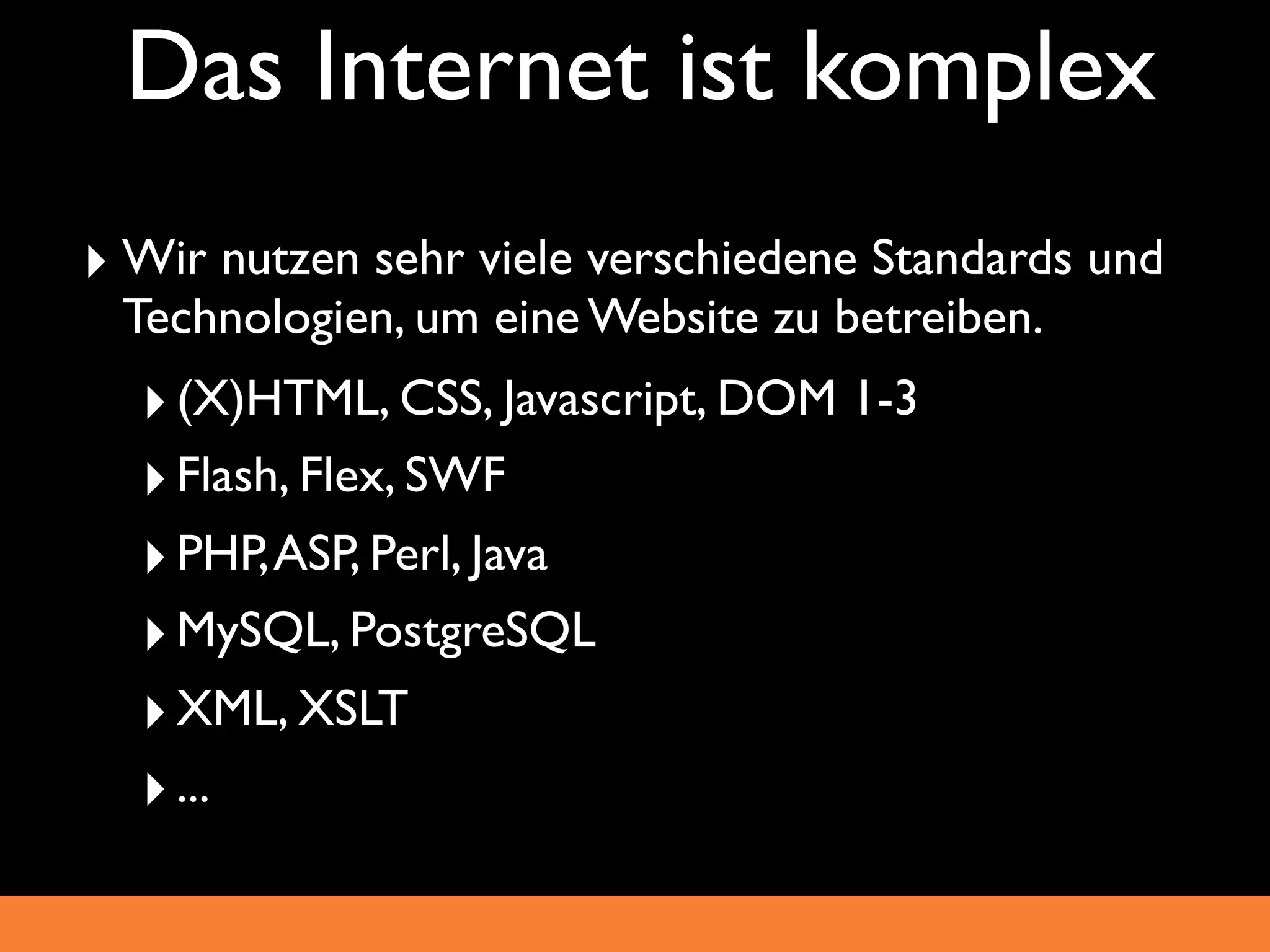 Das Internet ist komplex
‣ Wir nutzen sehr viele verschiedene Standards und
 Technologien, um eine Website zu betreiben.
  ‣ (X)HTML, CSS, Javascript, DOM 1-3
  ‣ Flash, Flex, SWF
  ‣ PHP, ASP, Perl, Java
  ‣ MySQL, PostgreSQL
  ‣ XML, XSLT
  ‣ ...
 