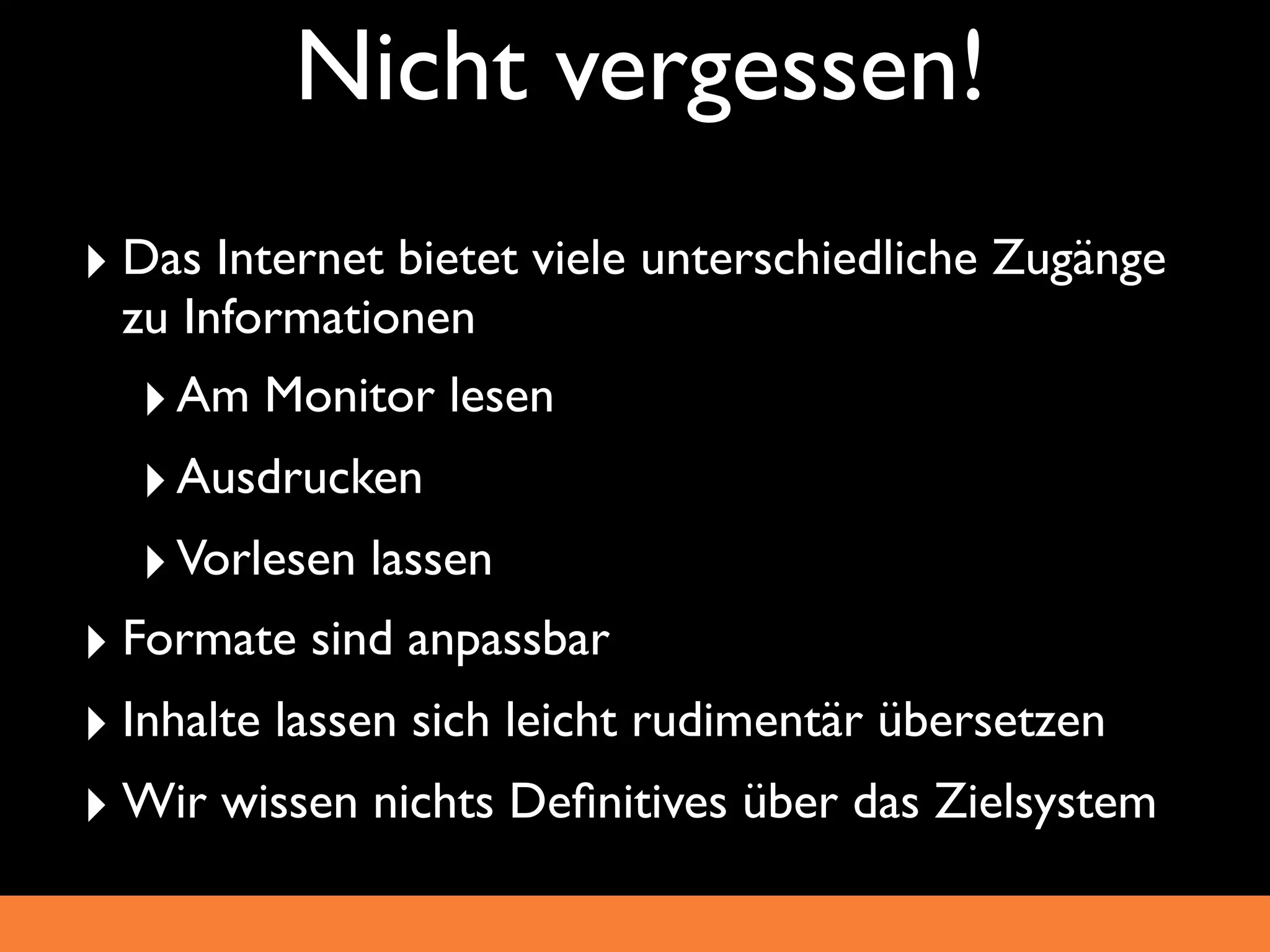 Nicht vergessen!
‣ Das Internet bietet viele unterschiedliche Zugänge
 zu Informationen
  ‣ Am Monitor lesen
  ‣ Ausdrucken
  ‣ Vorlesen lassen
‣ Formate sind anpassbar
‣ Inhalte lassen sich leicht rudimentär übersetzen
‣ Wir wissen nichts Deﬁnitives über das Zielsystem
 
