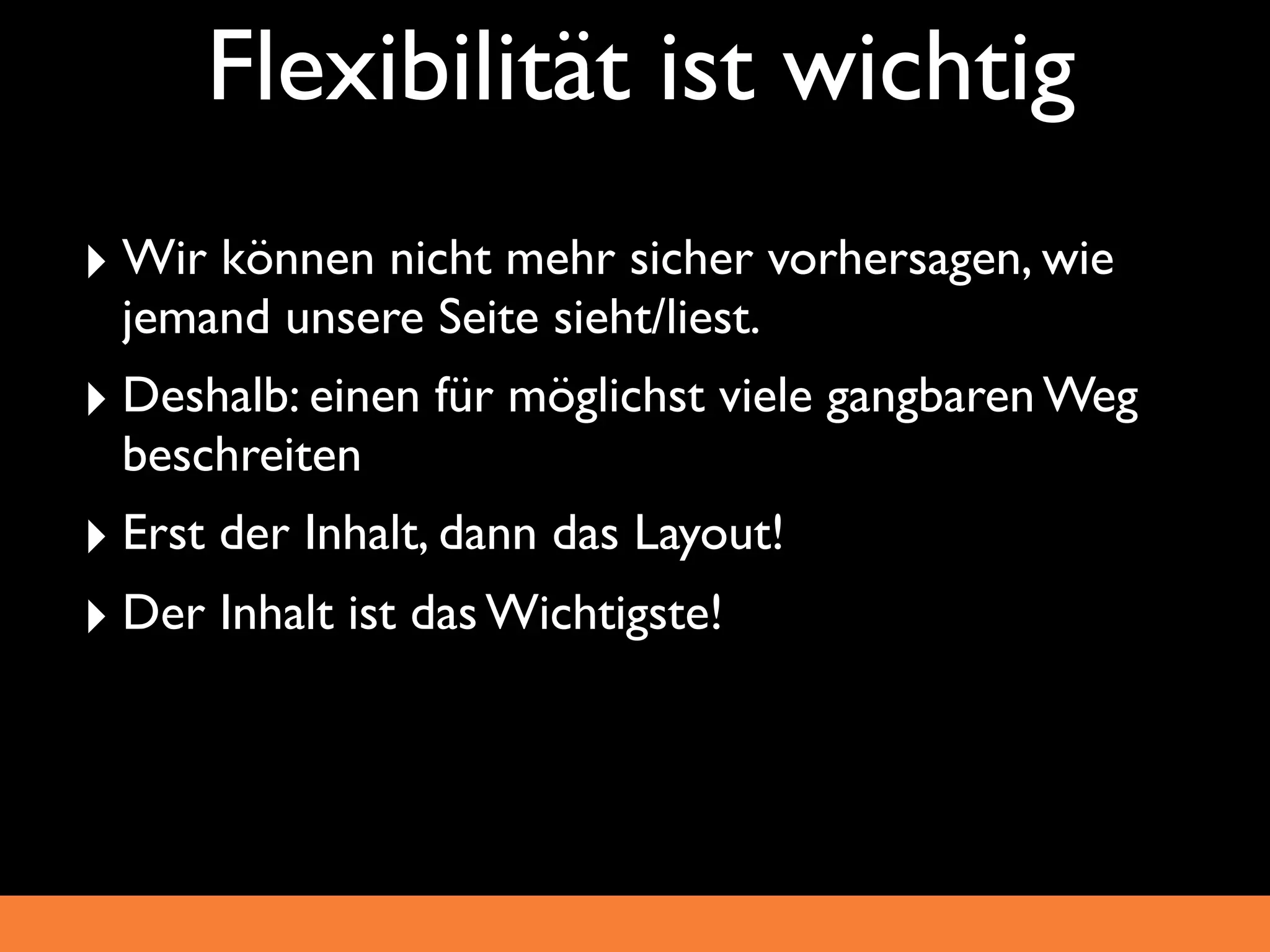 Flexibilität ist wichtig
‣ Wir können nicht mehr sicher vorhersagen, wie
  jemand unsere Seite sieht/liest.
‣ Deshalb: einen für möglichst viele gangbaren Weg
  beschreiten
‣ Erst der Inhalt, dann das Layout!
‣ Der Inhalt ist das Wichtigste!
 