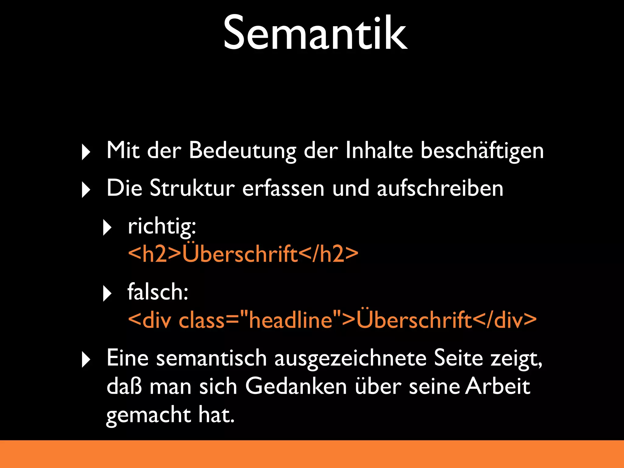 Semantik

‣ Mit der Bedeutung der Inhalte beschäftigen
‣ Die Struktur erfassen und aufschreiben
  ‣ richtig:
    <h2>Überschrift</h2>
  ‣ falsch:
    <div class="headline">Überschrift</div>
‣ Eine semantisch ausgezeichnete Seite zeigt,
  daß man sich Gedanken über seine Arbeit
  gemacht hat.
 