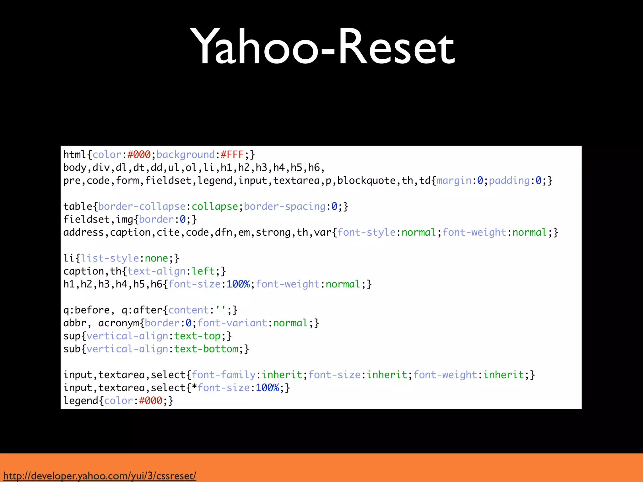Yahoo-Reset
             html{color:#000;background:#FFF;}
             body,div,dl,dt,dd,ul,ol,li,h1,h2,h3,h4,h5,h6,
             pre,code,form,fieldset,legend,input,textarea,p,blockquote,th,td{margin:0;padding:0;}

             table{border-collapse:collapse;border-spacing:0;}
             fieldset,img{border:0;}
             address,caption,cite,code,dfn,em,strong,th,var{font-style:normal;font-weight:normal;}

             li{list-style:none;}
             caption,th{text-align:left;}
             h1,h2,h3,h4,h5,h6{font-size:100%;font-weight:normal;}

             q:before, q:after{content:'';}
             abbr, acronym{border:0;font-variant:normal;}
             sup{vertical-align:text-top;}
             sub{vertical-align:text-bottom;}

             input,textarea,select{font-family:inherit;font-size:inherit;font-weight:inherit;}
             input,textarea,select{*font-size:100%;}
             legend{color:#000;}




http://developer.yahoo.com/yui/3/cssreset/
 