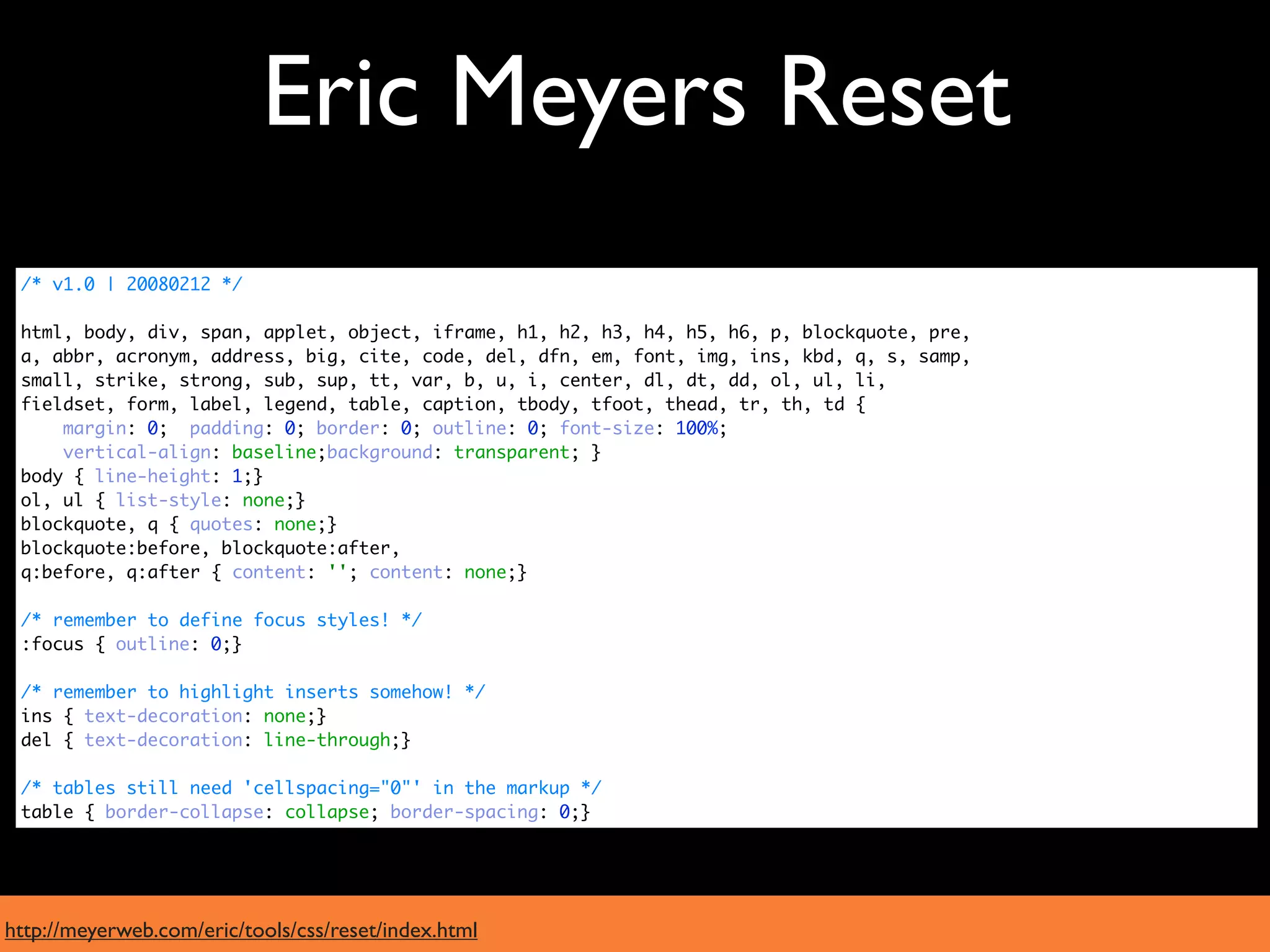Eric Meyers Reset
 /* v1.0 | 20080212 */

 html, body, div, span, applet, object, iframe, h1, h2, h3, h4, h5, h6, p, blockquote, pre,
 a, abbr, acronym, address, big, cite, code, del, dfn, em, font, img, ins, kbd, q, s, samp,
 small, strike, strong, sub, sup, tt, var, b, u, i, center, dl, dt, dd, ol, ul, li,
 fieldset, form, label, legend, table, caption, tbody, tfoot, thead, tr, th, td {
     margin: 0; padding: 0; border: 0; outline: 0; font-size: 100%;
     vertical-align: baseline;background: transparent; }
 body { line-height: 1;}
 ol, ul { list-style: none;}
 blockquote, q { quotes: none;}
 blockquote:before, blockquote:after,
 q:before, q:after { content: ''; content: none;}

 /* remember to define focus styles! */
 :focus { outline: 0;}

 /* remember to highlight inserts somehow! */
 ins { text-decoration: none;}
 del { text-decoration: line-through;}

 /* tables still need 'cellspacing="0"' in the markup */
 table { border-collapse: collapse; border-spacing: 0;}




http://meyerweb.com/eric/tools/css/reset/index.html
 