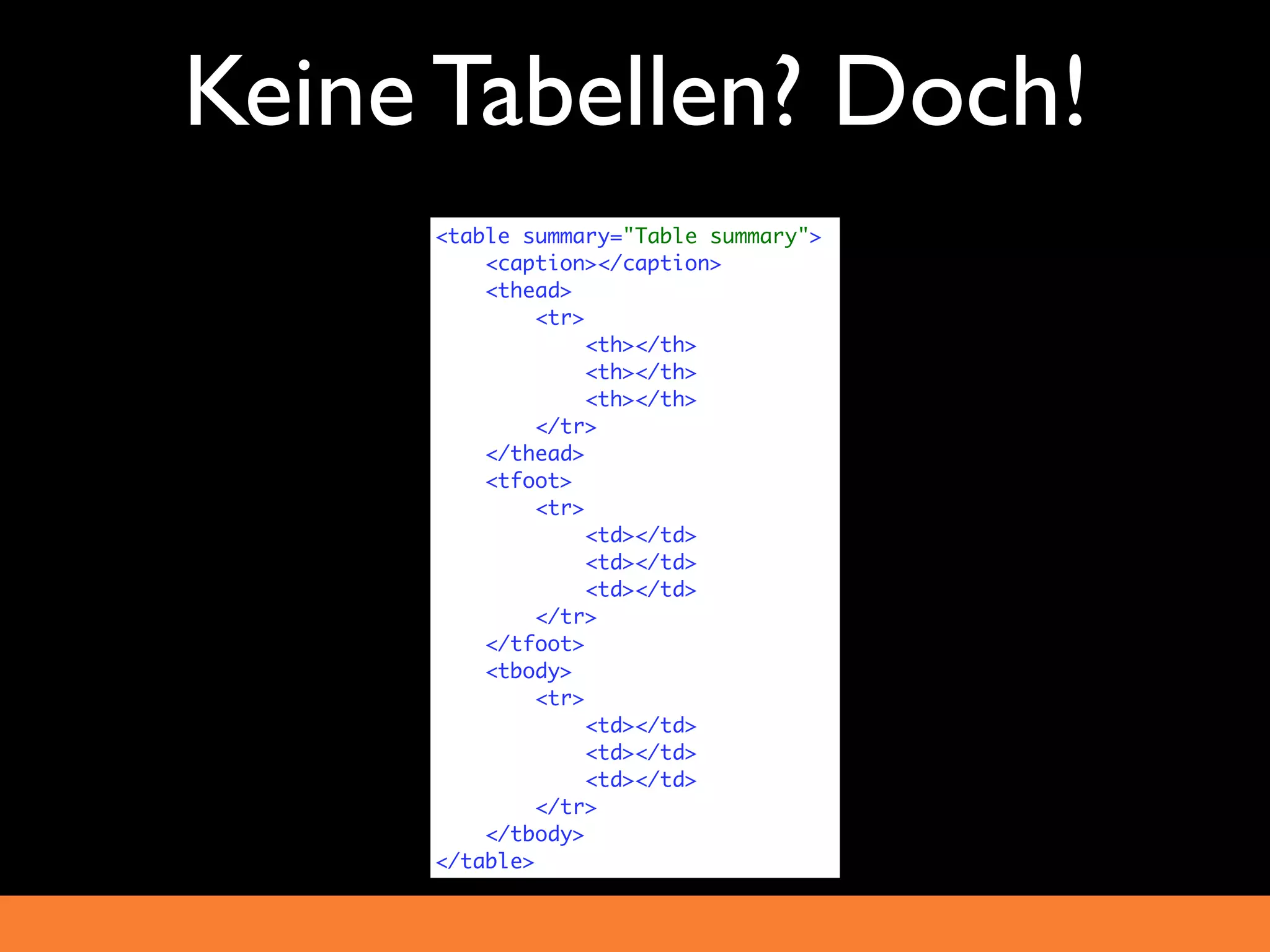 Keine Tabellen? Doch!
     <table summary="Table summary">
         <caption></caption>
         <thead>
              <tr>
                   <th></th>
                   <th></th>
                   <th></th>
              </tr>
         </thead>
         <tfoot>
              <tr>
                   <td></td>
                   <td></td>
                   <td></td>
              </tr>
         </tfoot>
         <tbody>
              <tr>
                   <td></td>
                   <td></td>
                   <td></td>
              </tr>
         </tbody>
     </table>
 