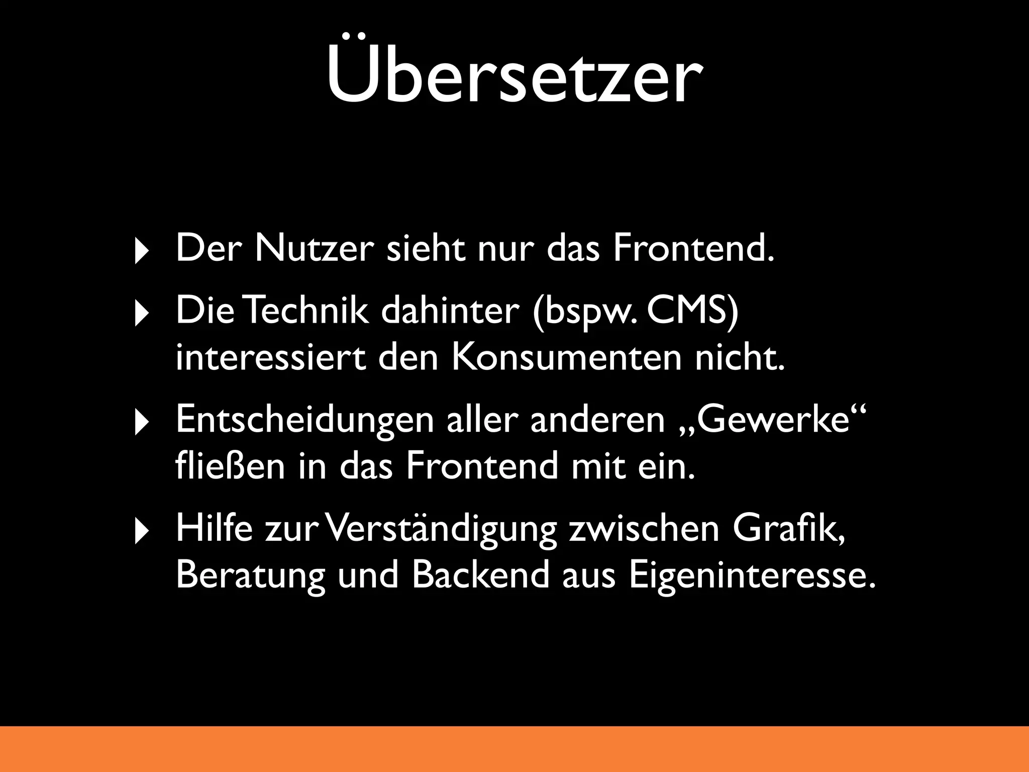 Übersetzer
‣ Der Nutzer sieht nur das Frontend.
‣ Die Technik dahinter (bspw. CMS)
    interessiert den Konsumenten nicht.
‣   Entscheidungen aller anderen „Gewerke“
    ﬂießen in das Frontend mit ein.
‣   Hilfe zur Verständigung zwischen Graﬁk,
    Beratung und Backend aus Eigeninteresse.
 