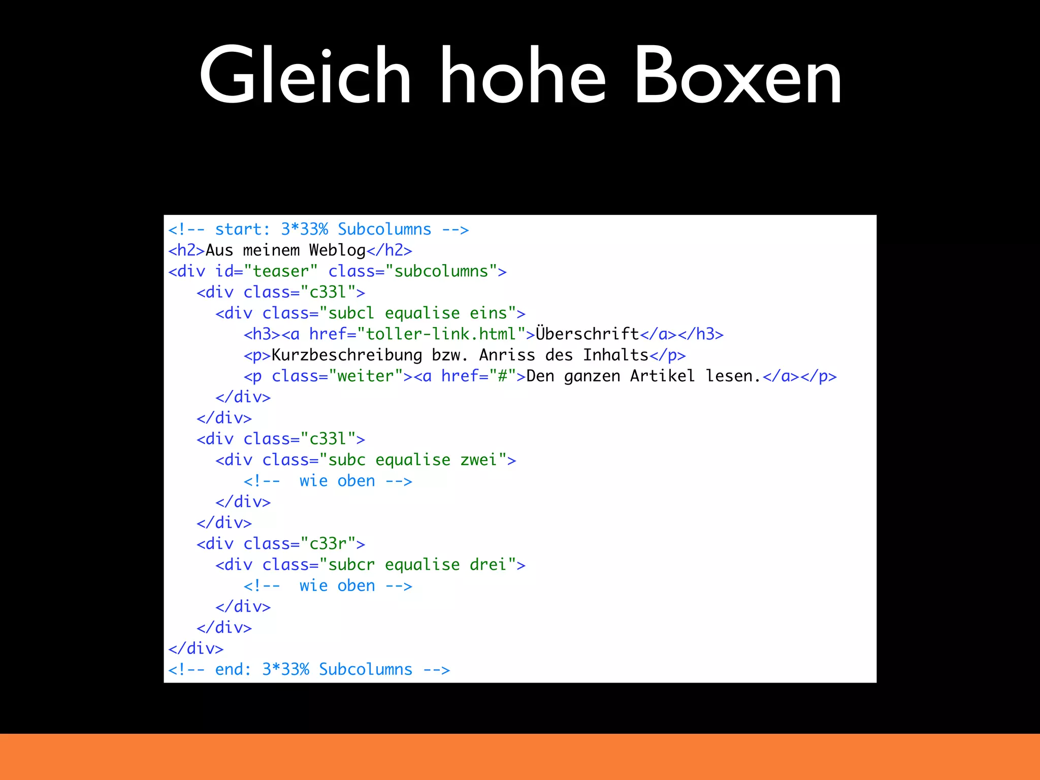 Gleich hohe Boxen
<!-- start: 3*33% Subcolumns -->
<h2>Aus meinem Weblog</h2>
<div id="teaser" class="subcolumns">
   <div class="c33l">
     <div class="subcl equalise eins">
        <h3><a href="toller-link.html">Überschrift</a></h3>
        <p>Kurzbeschreibung bzw. Anriss des Inhalts</p>
        <p class="weiter"><a href="#">Den ganzen Artikel lesen.</a></p>
     </div>
   </div>
   <div class="c33l">
     <div class="subc equalise zwei">
        <!-- wie oben -->
     </div>
   </div>
   <div class="c33r">
     <div class="subcr equalise drei">
        <!-- wie oben -->
     </div>
   </div>
</div>
<!-- end: 3*33% Subcolumns -->
 