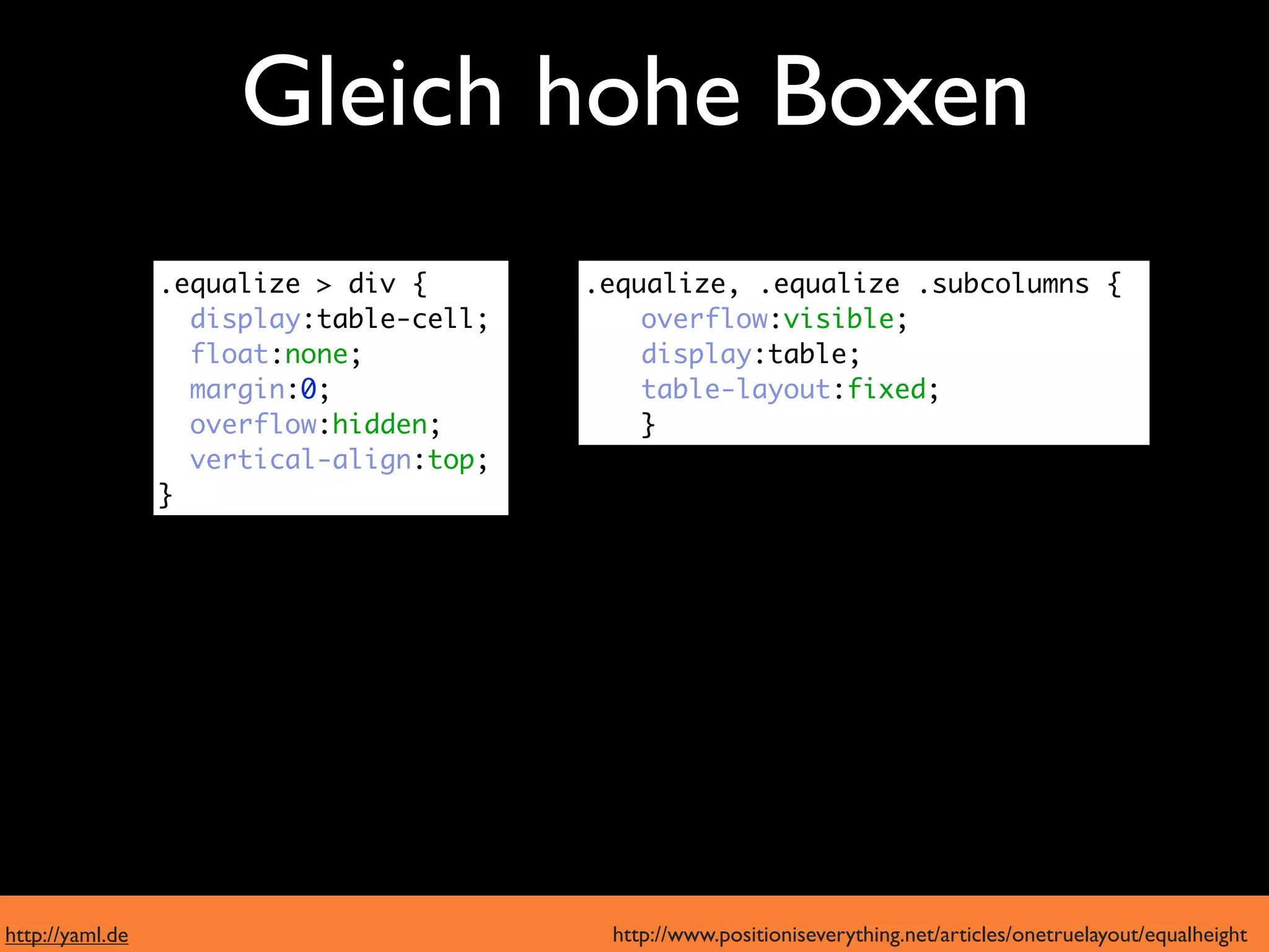 Gleich hohe Boxen
  moderne Browser
                 .equalize > div {       .equalize, .equalize .subcolumns {
                   display:table-cell;       overflow:visible;
                   float:none;               display:table;
                   margin:0;                 table-layout:fixed;
                   overflow:hidden;          }
                   vertical-align:top;
      IE6 und 7  }




http://yaml.de                            http://www.positioniseverything.net/articles/onetruelayout/equalheight
 