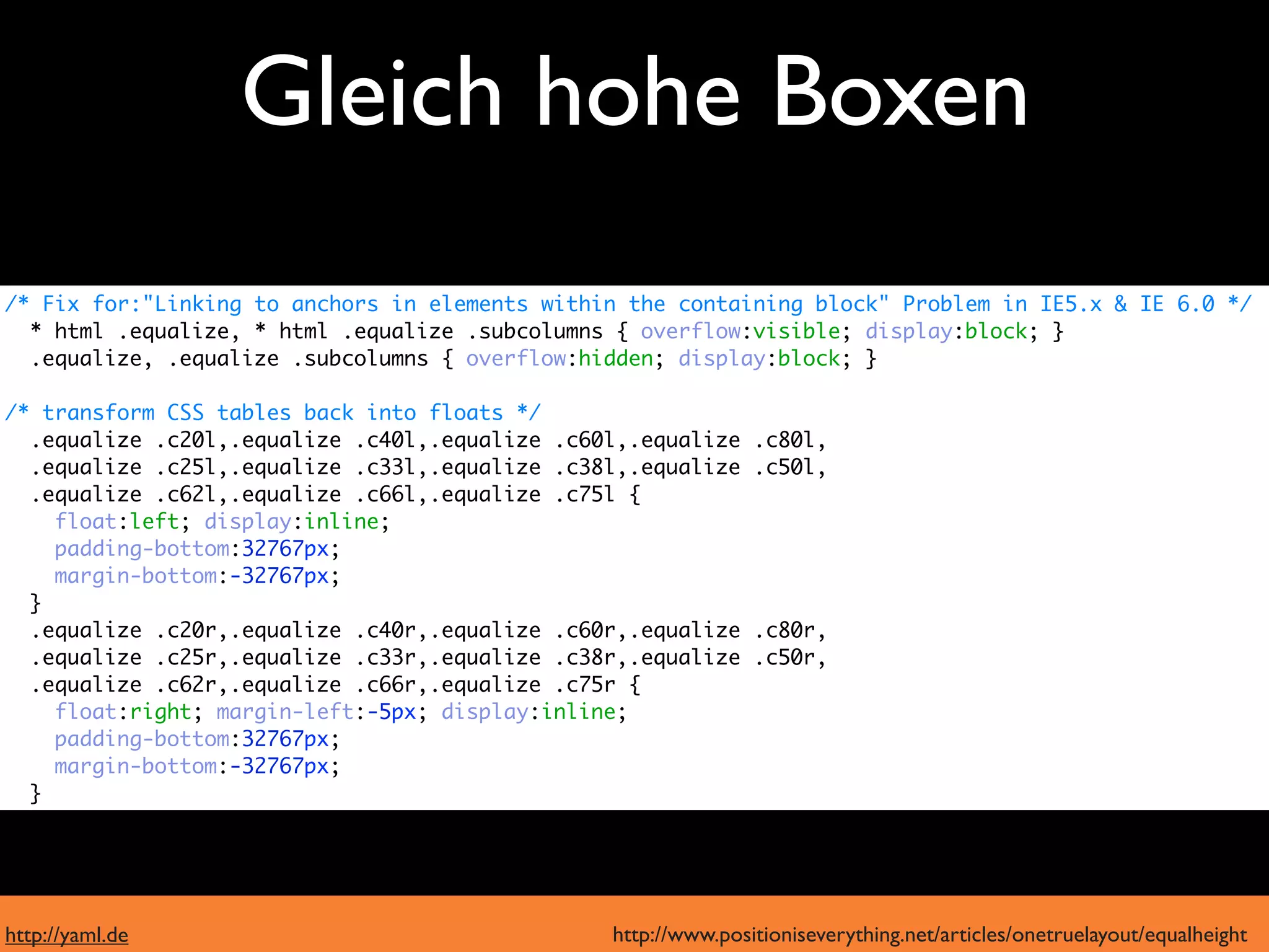 Gleich hohe Boxen
  moderne Browser
/* Fix for:"Linking to anchors in elements within the containing block" Problem in IE5.x & IE 6.0 */
  * html .equalize, * html .equalize .subcolumns { overflow:visible; display:block; }
  .equalize, .equalize .subcolumns { overflow:hidden; display:block; }

/* transform CSS tables back into floats */
  .equalize .c20l,.equalize .c40l,.equalize .c60l,.equalize    .c80l,

      IE6 und 7
  .equalize .c25l,.equalize .c33l,.equalize .c38l,.equalize
  .equalize .c62l,.equalize .c66l,.equalize .c75l {
                                                               .c50l,

    float:left; display:inline;
    padding-bottom:32767px;
    margin-bottom:-32767px;
  }
  .equalize .c20r,.equalize .c40r,.equalize .c60r,.equalize    .c80r,
  .equalize .c25r,.equalize .c33r,.equalize .c38r,.equalize    .c50r,
  .equalize .c62r,.equalize .c66r,.equalize .c75r {
    float:right; margin-left:-5px; display:inline;
    padding-bottom:32767px;
    margin-bottom:-32767px;
  }




http://yaml.de                                  http://www.positioniseverything.net/articles/onetruelayout/equalheight
 