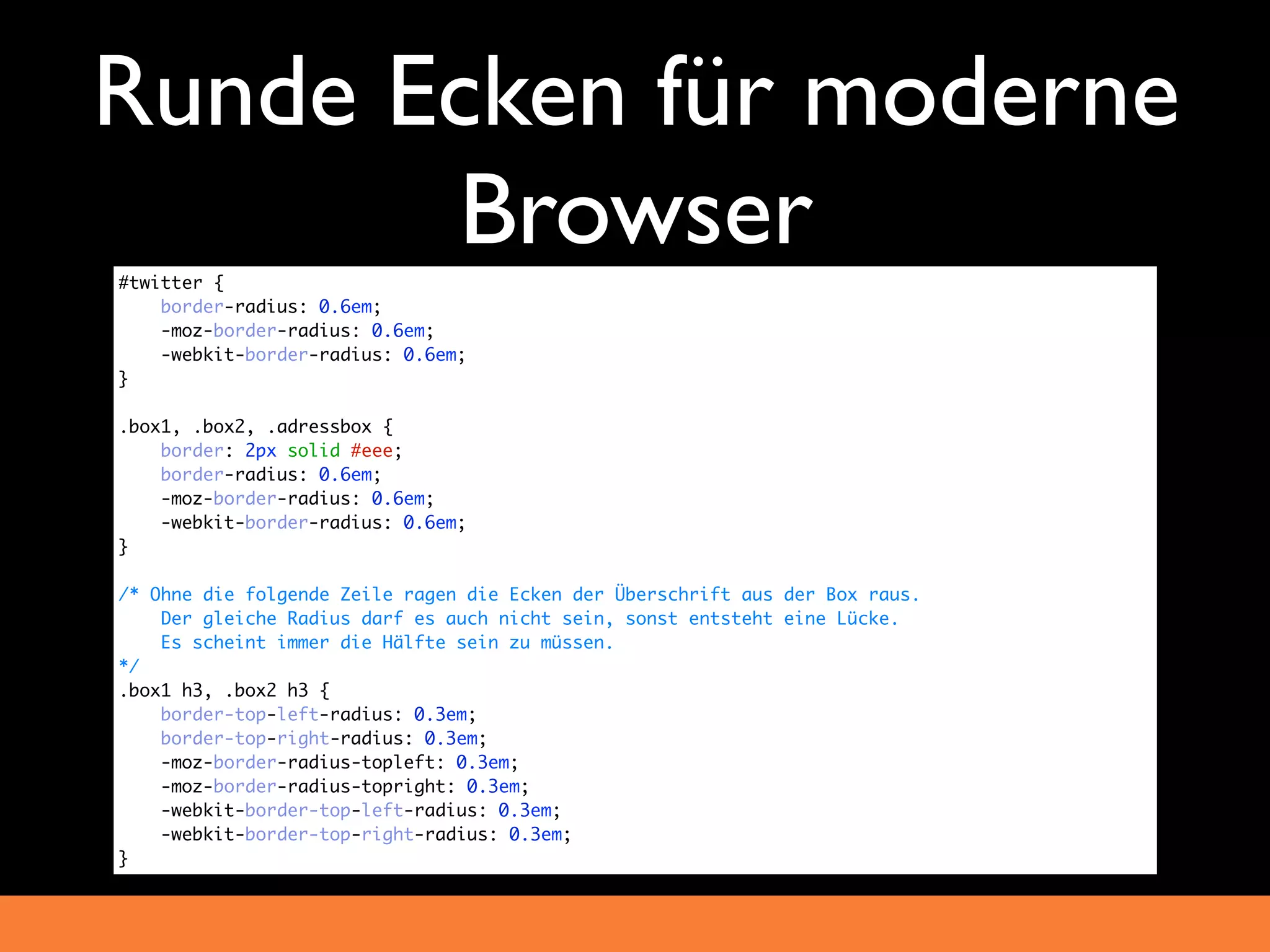 Runde Ecken für moderne
       Browser
#twitter {
    border-radius: 0.6em;
    -moz-border-radius: 0.6em;
    -webkit-border-radius: 0.6em;
}

.box1, .box2, .adressbox {
    border: 2px solid #eee;
    border-radius: 0.6em;
    -moz-border-radius: 0.6em;
    -webkit-border-radius: 0.6em;
}

/* Ohne die folgende Zeile ragen die Ecken der Überschrift aus der Box raus.
    Der gleiche Radius darf es auch nicht sein, sonst entsteht eine Lücke.
    Es scheint immer die Hälfte sein zu müssen.
*/
.box1 h3, .box2 h3 {
    border-top-left-radius: 0.3em;
    border-top-right-radius: 0.3em;
    -moz-border-radius-topleft: 0.3em;
    -moz-border-radius-topright: 0.3em;
    -webkit-border-top-left-radius: 0.3em;
    -webkit-border-top-right-radius: 0.3em;
}
 