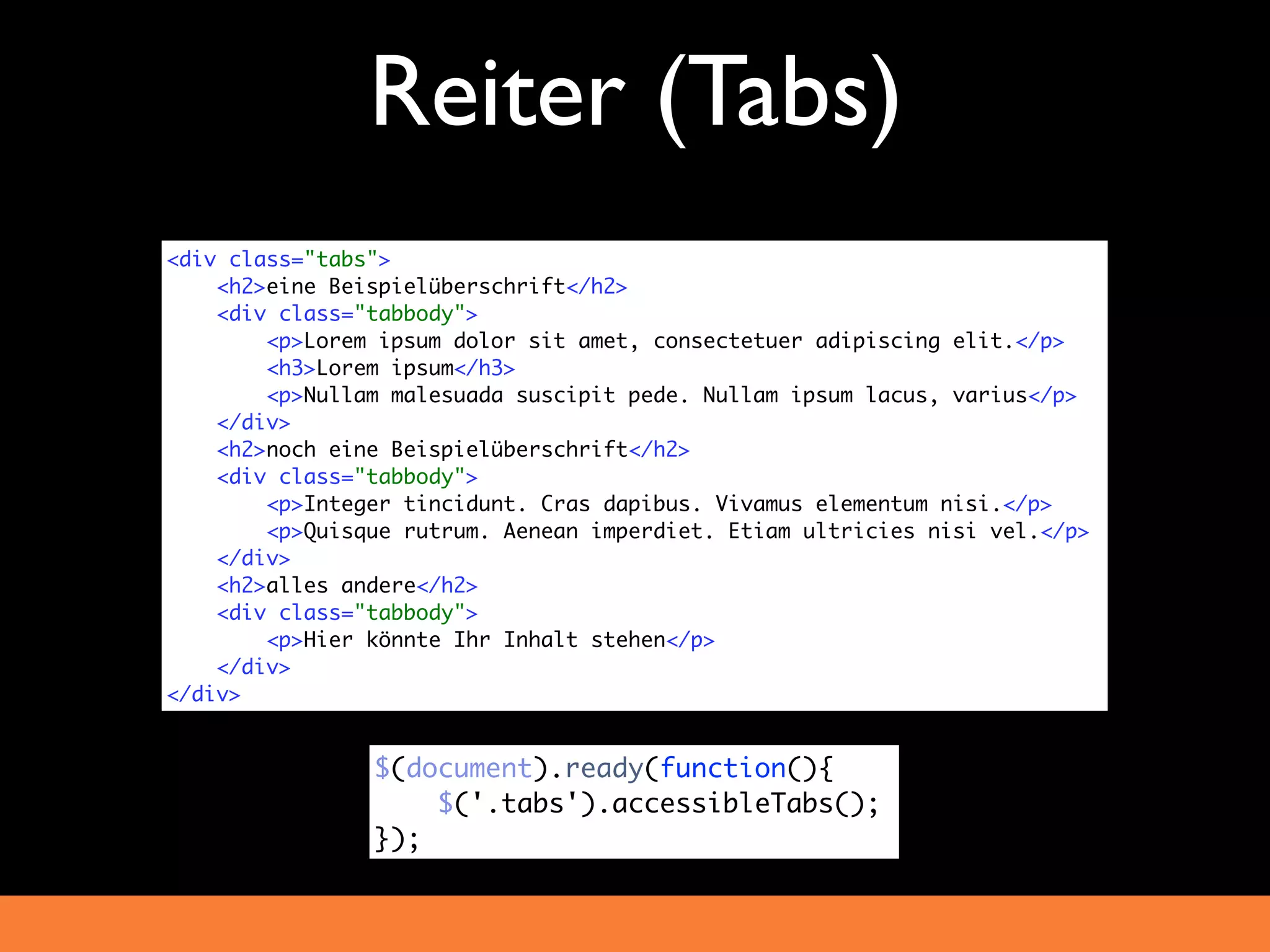 Reiter (Tabs)
<div class="tabs">
    <h2>eine Beispielüberschrift</h2>
    <div class="tabbody">
        <p>Lorem ipsum dolor sit amet, consectetuer adipiscing elit.</p>
        <h3>Lorem ipsum</h3>
        <p>Nullam malesuada suscipit pede. Nullam ipsum lacus, varius</p>
    </div>
    <h2>noch eine Beispielüberschrift</h2>
    <div class="tabbody">
        <p>Integer tincidunt. Cras dapibus. Vivamus elementum nisi.</p>
        <p>Quisque rutrum. Aenean imperdiet. Etiam ultricies nisi vel.</p>
    </div>
    <h2>alles andere</h2>
    <div class="tabbody">
        <p>Hier könnte Ihr Inhalt stehen</p>
    </div>
</div>


                $(document).ready(function(){
                    $('.tabs').accessibleTabs();
                });
 